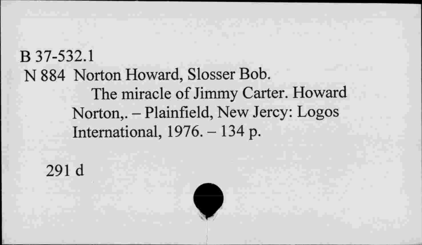 ﻿В 37-532.1
N 884 Norton Howard, Slosser Bob.
The miracle of Jimmy Carter. Howard Norton,. - Plainfield, New Jercy: Logos International, 1976. - 134 p.
291 d